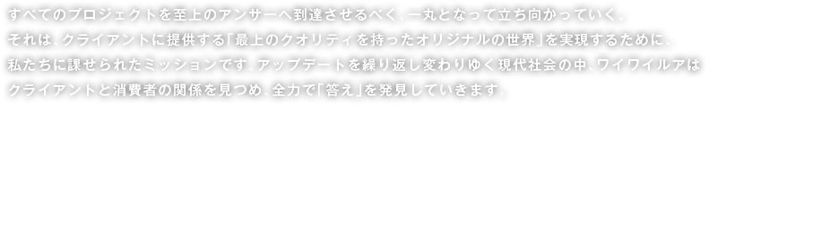 すべてのプロジェクトを至上のアンサーへ到達させるべく、一丸となって立ち向かっていく。それは、クライアントに提供する「最上のクオリティを持ったオリジナルの世界」を実現するために、私たちに課せられたミッションです。アップデートを繰り返し変わりゆく現代社会の中、ワイワイルアはクライアントと消費者の関係を見つめ、全力で「答え」を発見していきます。Here at WaiWaiLua, we combine our forces, defy norms, and stand up against established ideas as we aim to come up with ultimate solutions for every project we are tasked with. That is the missionwe have imposed on ourselves so we could provide our clients “an original world with the highest quality.” In this modern-day society that continues to change and make progress, WaiWaiLua goes all out to discover “solutions” for clients by looking closely at their relations with consumers.	