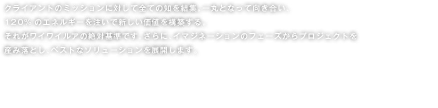クライアントのミッションに対して全ての知を結集。一丸となって向き合い、120%のエネルギーを注いで新しい価値を構築する。それがワイワイルアの絶対基準です。さらに、イマジネーションのフェーズからプロジェクトを産み落とし、ベストなソリューションを展開します。We pour more than 120% of our energy into creating additional value to our services, as we integratethe entirety of our knowledge and experience with our clients’ mission. This is the absoluteWaiWaiLua standard. We conceptualize, develop, and finally deliver only the best solutions.